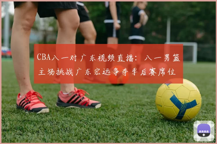 CBA八一对广东视频直播:八一男篮主场挑战广东宏远争夺季后赛席位