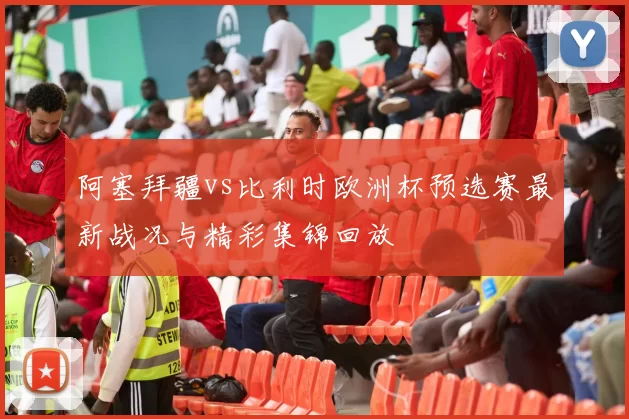 阿塞拜疆vs比利时欧洲杯预选赛最新战况与精彩集锦回放