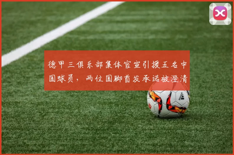 德甲三俱乐部集体官宣引援五名中国球员，两位国脚首发承诺被澄清_铜梁_重庆_刘建业