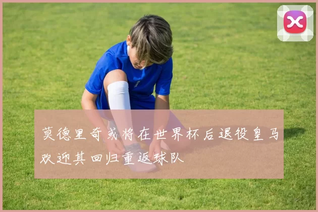 莫德里奇或将在世界杯后退役皇马欢迎其回归重返球队