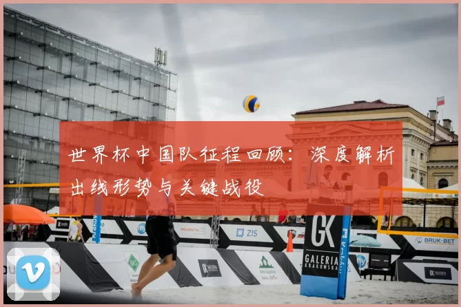 世界杯中国队征程回顾:深度解析出线形势与关键战役