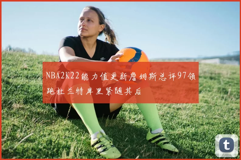 NBA2K22能力值更新詹姆斯总评97领跑杜兰特库里紧随其后