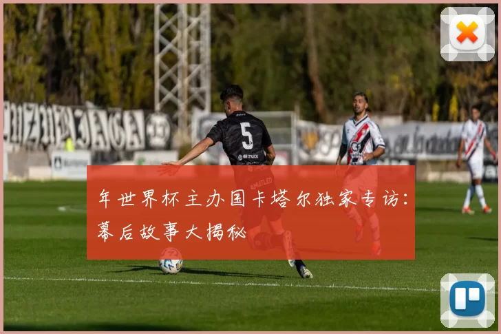 年世界杯主办国卡塔尔独家专访:幕后故事大揭秘