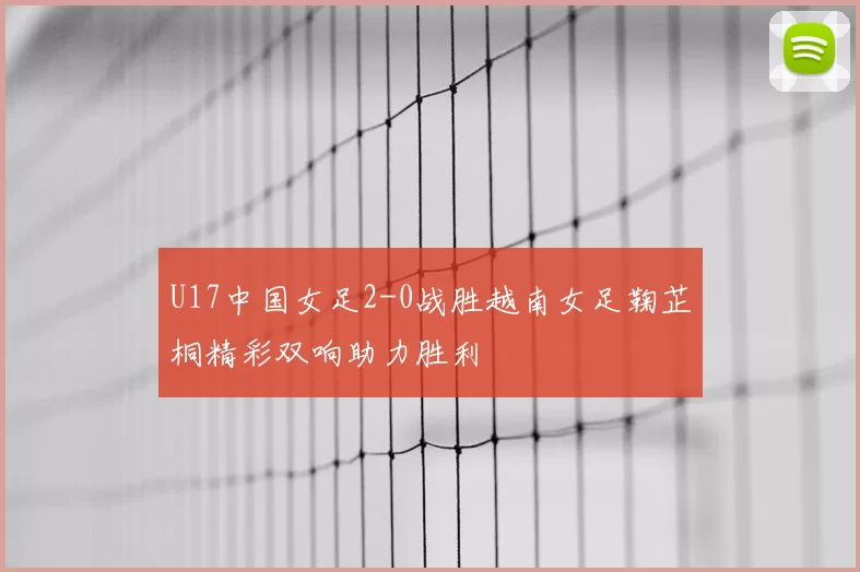 U17中国女足2-0战胜越南女足鞠芷桐精彩双响助力胜利