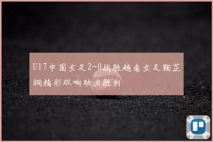 U17中国女足2-0战胜越南女足鞠芷桐精彩双响助力胜利