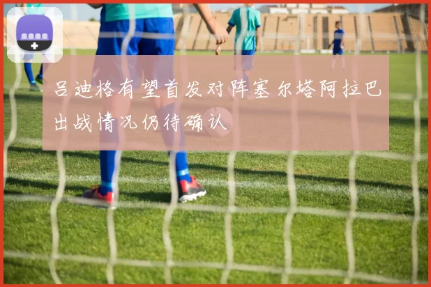 吕迪格有望首发对阵塞尔塔阿拉巴出战情况仍待确认