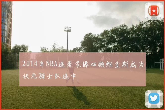 2014年NBA选秀录像回顾维金斯成为状元骑士队选中
