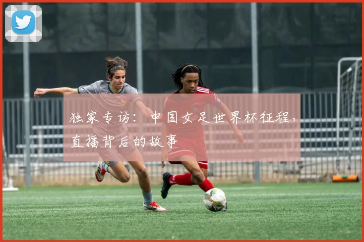 独家专访：中国女足世界杯征程，直播背后的故事