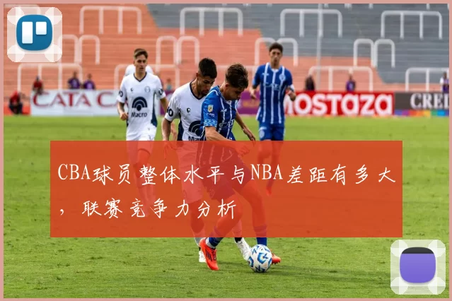 CBA球员整体水平与NBA差距有多大，联赛竞争力分析