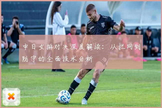 中日女排对决深度解读:从拦网到防守的全面技术分析