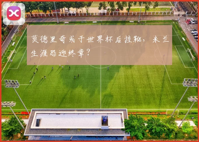 莫德里奇或于世界杯后挂靴，米兰生涯恐迎终章？