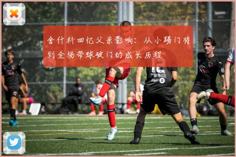 舍什科回忆父亲影响：从小踢门将到全场带球破门的成长历程