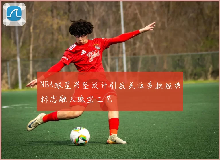 NBA球星吊坠设计引发关注多款经典标志融入珠宝工艺