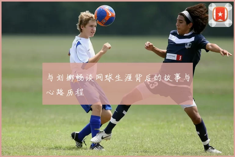 与刘娜畅谈网球生涯背后的故事与心路历程