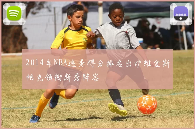 2014年NBA选秀得分排名出炉维金斯帕克领衔新秀阵容