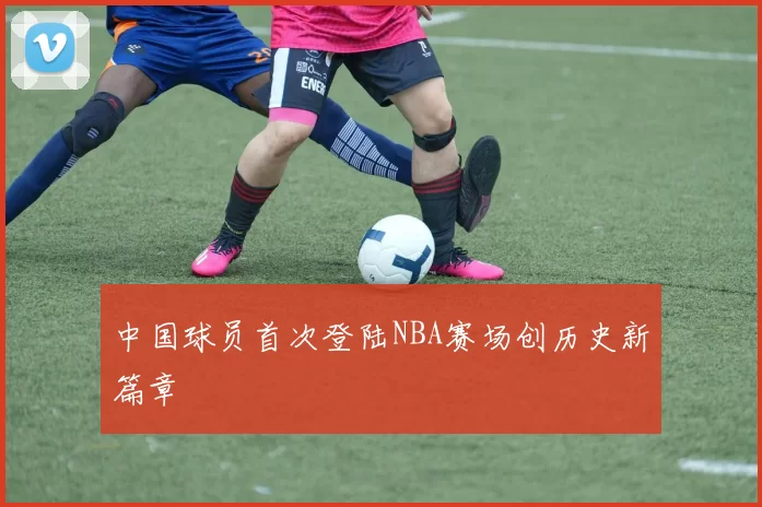 中国球员首次登陆NBA赛场创历史新篇章