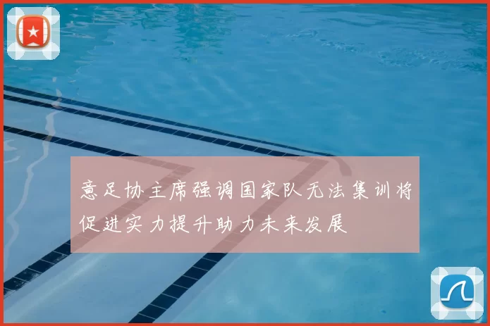 意足协主席强调国家队无法集训将促进实力提升助力未来发展