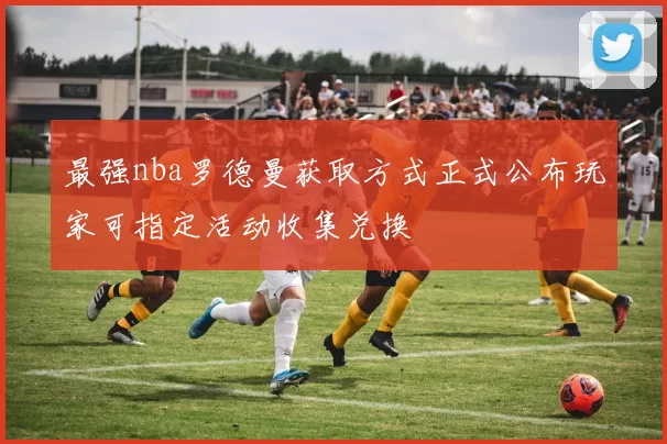 最强nba罗德曼获取方式正式公布玩家可指定活动收集兑换