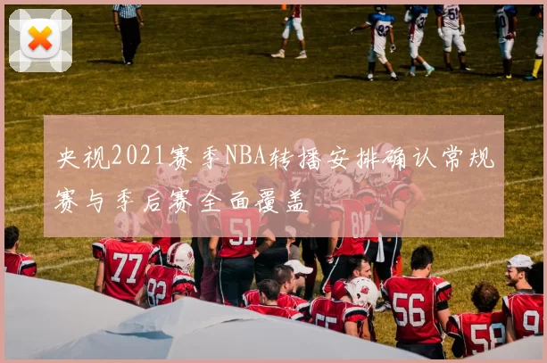 央视2021赛季NBA转播安排确认常规赛与季后赛全面覆盖