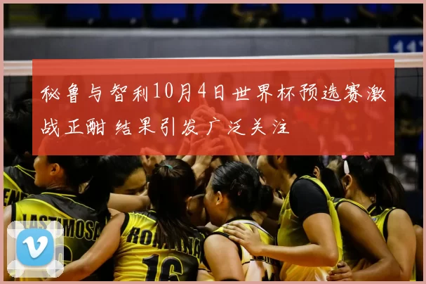 秘鲁与智利10月4日世界杯预选赛激战正酣 结果引发广泛关注