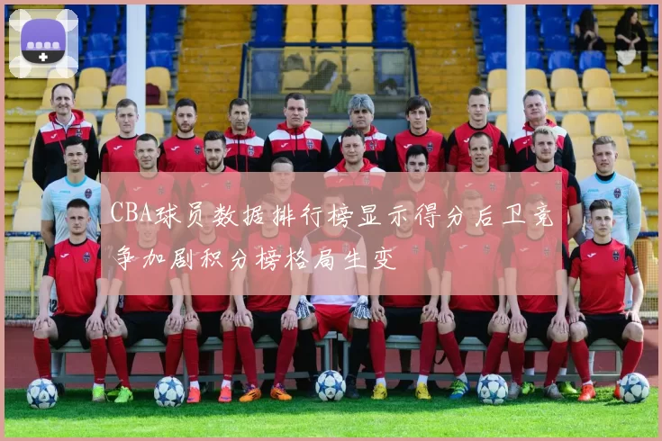 CBA球员数据排行榜显示得分后卫竞争加剧积分榜格局生变