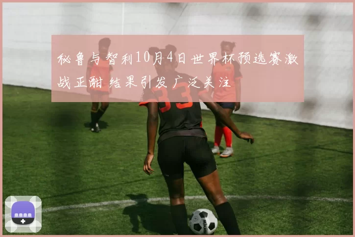 秘鲁与智利10月4日世界杯预选赛激战正酣 结果引发广泛关注