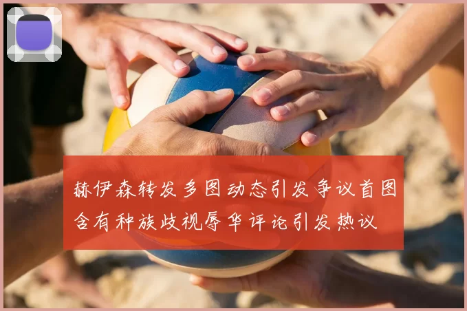 赫伊森转发多图动态引发争议首图含有种族歧视辱华评论引发热议