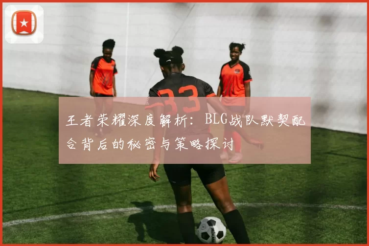 王者荣耀深度解析:BLG战队默契配合背后的秘密与策略探讨