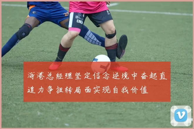 海港总经理坚定信念逆境中奋起直追力争扭转局面实现自我价值