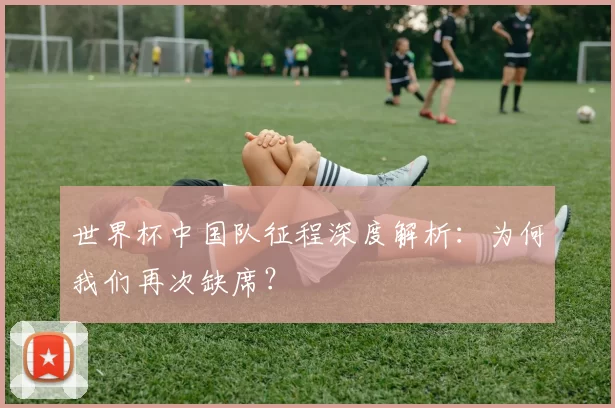 世界杯中国队征程深度解析:为何我们再次缺席?