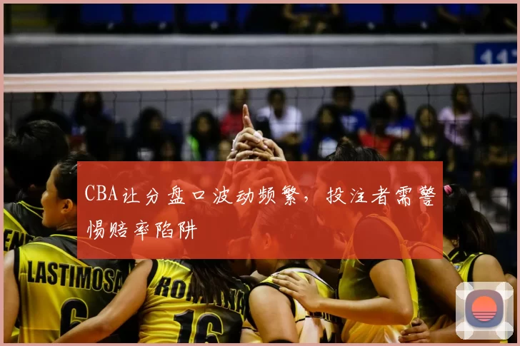 CBA让分盘口波动频繁，投注者需警惕赔率陷阱