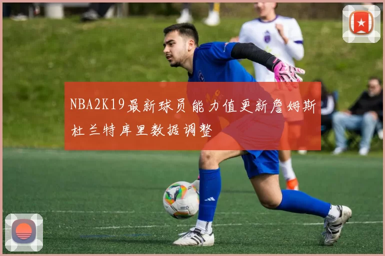 NBA2K19最新球员能力值更新詹姆斯杜兰特库里数据调整