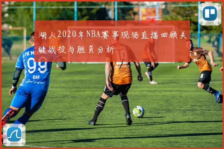 湖人2020年NBA赛事现场直播回顾关键战役与胜负分析