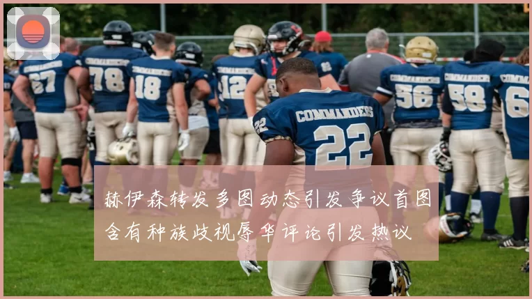赫伊森转发多图动态引发争议首图含有种族歧视辱华评论引发热议
