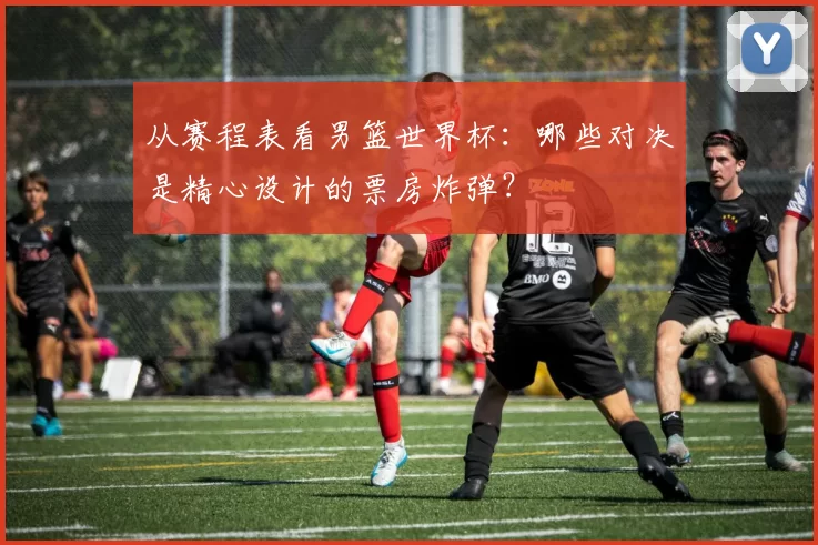 从赛程表看男篮世界杯：哪些对决是精心设计的票房炸弹？
