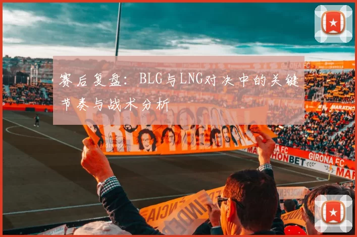 赛后复盘：BLG与LNG对决中的关键节奏与战术分析