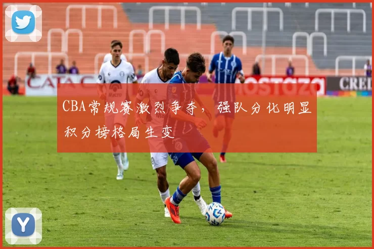 CBA常规赛激烈争夺,强队分化明显积分榜格局生变
