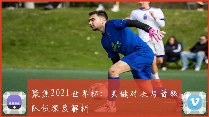聚焦2021世界杯:关键对决与晋级队伍深度解析