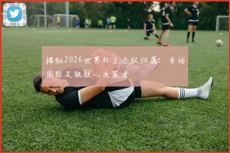 揭秘2026世界杯主办权归属：专访国际足联核心决策者