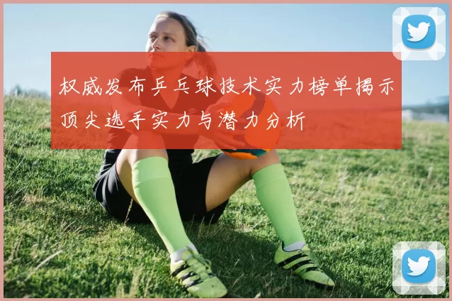 权威发布乒乓球技术实力榜单揭示顶尖选手实力与潜力分析