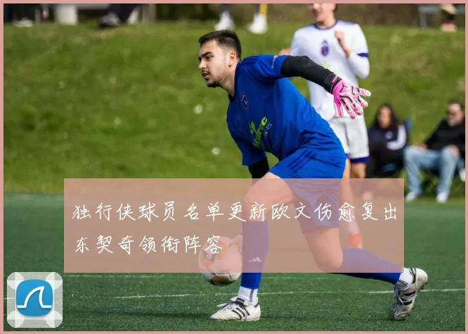 独行侠球员名单更新欧文伤愈复出东契奇领衔阵容