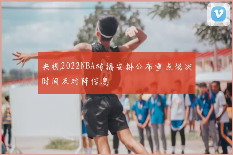 央视2022NBA转播安排公布重点场次时间及对阵信息