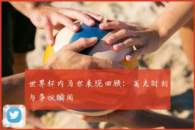 世界杯内马尔表现回顾:高光时刻与争议瞬间