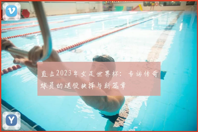 直击2023年女足世界杯：专访传奇球员的退役抉择与新篇章
