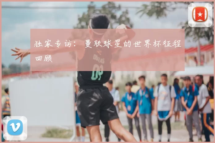 独家专访：曼联球星的世界杯征程回顾