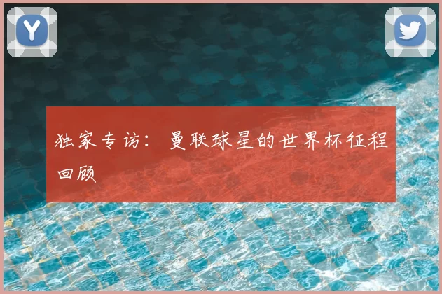 独家专访:曼联球星的世界杯征程回顾