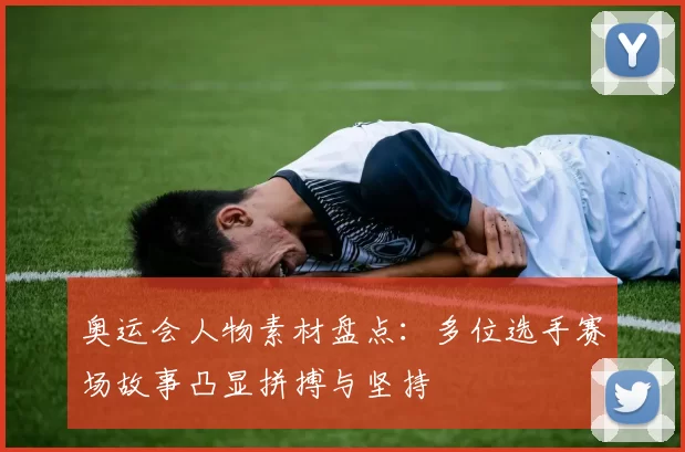 奥运会人物素材盘点：多位选手赛场故事凸显拼搏与坚持
