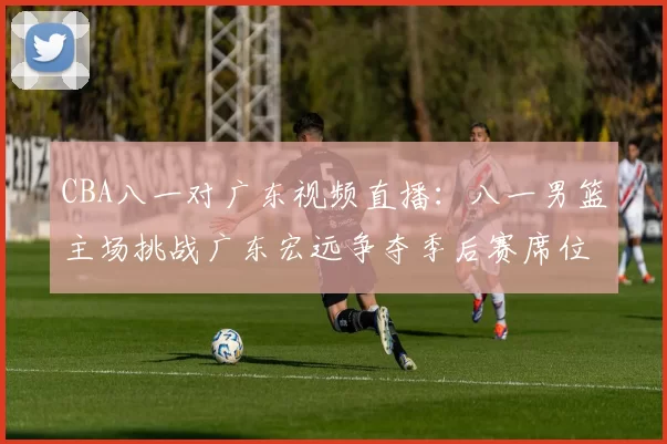 CBA八一对广东视频直播:八一男篮主场挑战广东宏远争夺季后赛席位