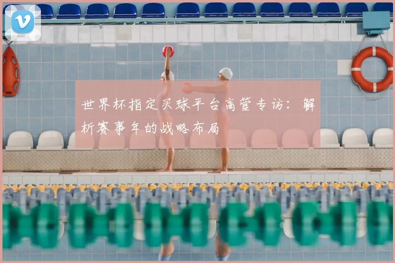 世界杯指定买球平台高管专访：解析赛事年的战略布局