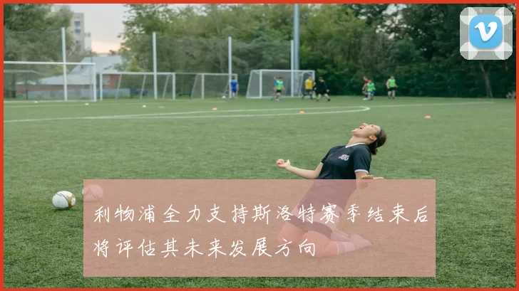 利物浦全力支持斯洛特赛季结束后将评估其未来发展方向